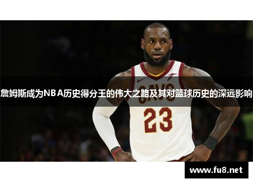 詹姆斯成为NBA历史得分王的伟大之路及其对篮球历史的深远影响