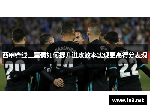西甲锋线三重奏如何提升进攻效率实现更高得分表现 西甲锋线三重奏如何提升进攻效率实现更高得分表现