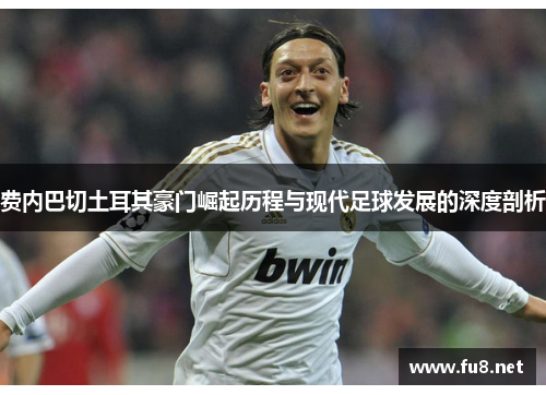 费内巴切土耳其豪门崛起历程与现代足球发展的深度剖析 费内巴切土耳其豪门崛起历程与现代足球发展的深度剖析